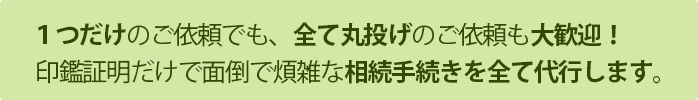 １つだけのご依頼でも、全て丸投げのご依頼も大歓迎！印鑑証明だけで面倒で煩雑な相続手続きを全て代行します。